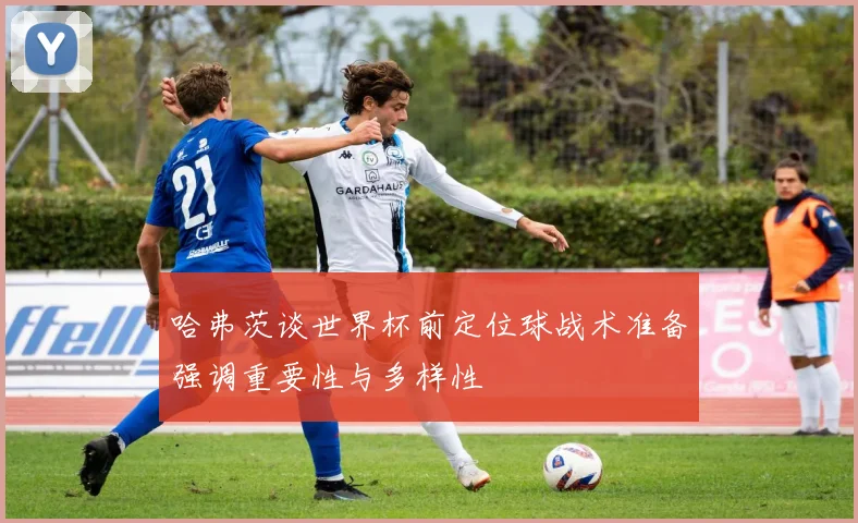 哈弗茨谈世界杯前定位球战术准备强调重要性与多样性