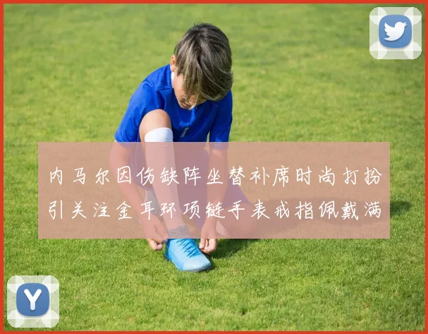 内马尔因伤缺阵坐替补席时尚打扮引关注金耳环项链手表戒指佩戴满身