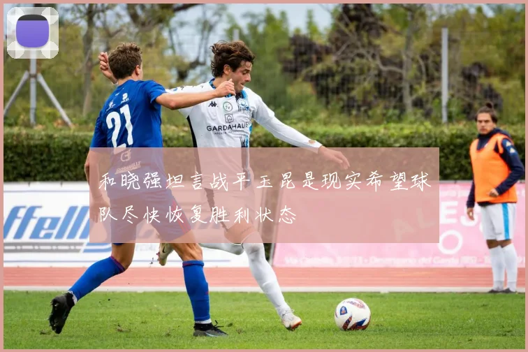 和晓强坦言战平玉昆是现实希望球队尽快恢复胜利状态