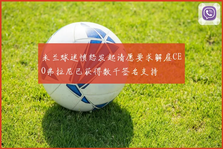 米兰球迷愤怒发起请愿要求解雇CEO弗拉尼已获得数千签名支持