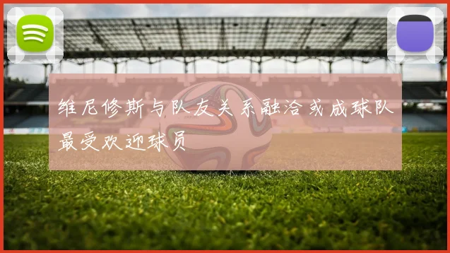 维尼修斯与队友关系融洽或成球队最受欢迎球员