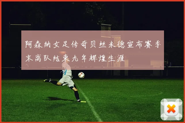 阿森纳女足传奇贝丝米德宣布赛季末离队结束九年辉煌生涯