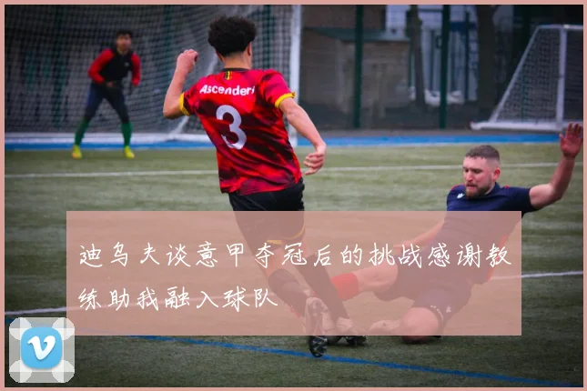 迪乌夫谈意甲夺冠后的挑战感谢教练助我融入球队