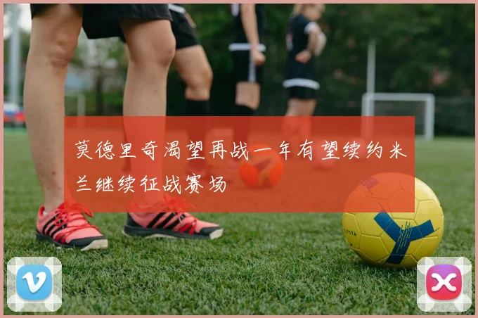 莫德里奇渴望再战一年有望续约米兰继续征战赛场